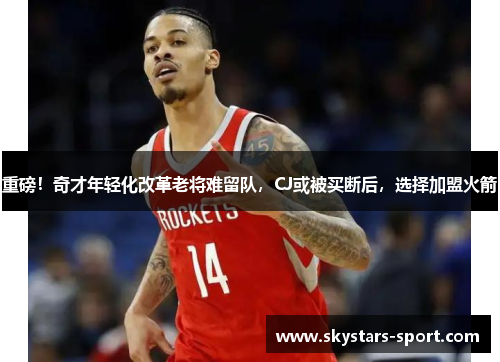 重磅!奇才年轻化改革老将难留队,CJ或被买断后,选择加盟火箭